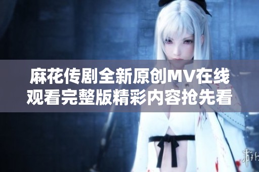 麻花传剧全新原创MV在线观看完整版精彩内容抢先看
