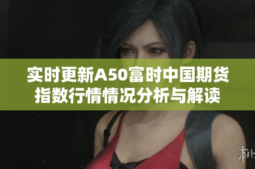 实时更新A50富时中国期货指数行情情况分析与解读