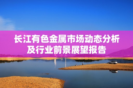 长江有色金属市场动态分析及行业前景展望报告