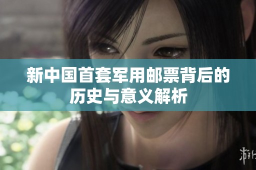 新中国首套军用邮票背后的历史与意义解析