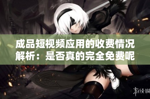 成品短视频应用的收费情况解析：是否真的完全免费呢