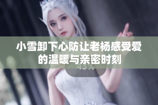 小雪卸下心防让老杨感受爱的温暖与亲密时刻