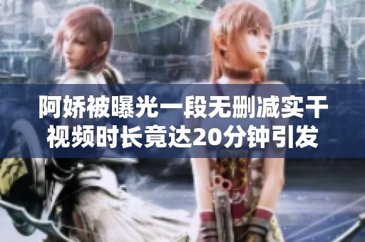 阿娇被曝光一段无删减实干视频时长竟达20分钟引发热议