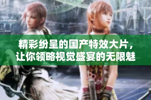 精彩纷呈的国产特效大片，让你领略视觉盛宴的无限魅力