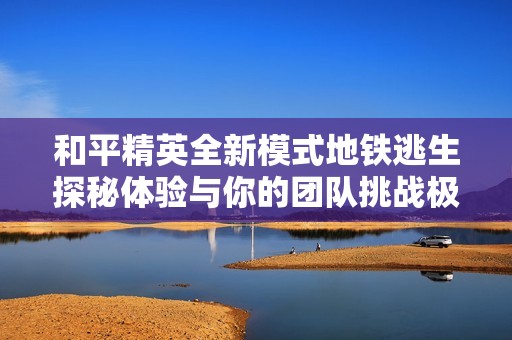 和平精英全新模式地铁逃生探秘体验与你的团队挑战极限