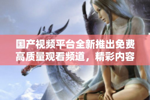 国产视频平台全新推出免费高质量观看频道，精彩内容尽在其中