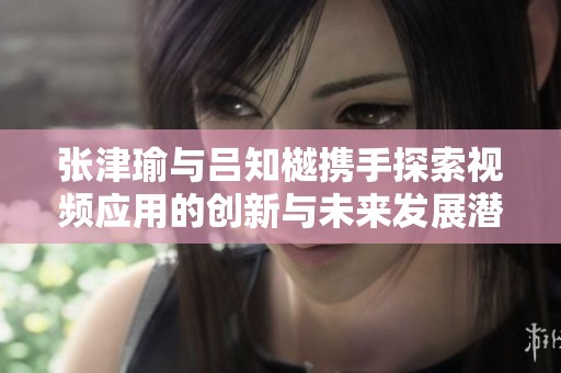 张津瑜与吕知樾携手探索视频应用的创新与未来发展潜力