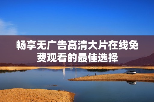畅享无广告高清大片在线免费观看的最佳选择