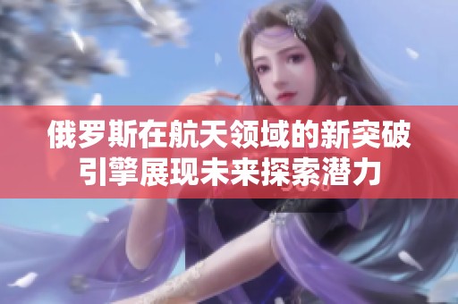 俄罗斯在航天领域的新突破引擎展现未来探索潜力