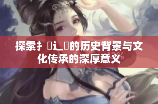 探索扌喿辶畐的历史背景与文化传承的深厚意义
