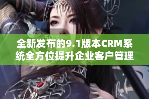 全新发布的9.1版本CRM系统全方位提升企业客户管理体验
