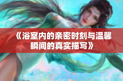 《浴室内的亲密时刻与温馨瞬间的真实描写》