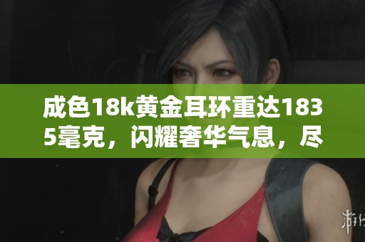 成色18k黄金耳环重达1835毫克，闪耀奢华气息，尽显典雅魅力