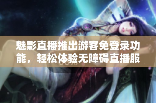 魅影直播推出游客免登录功能，轻松体验无障碍直播服务