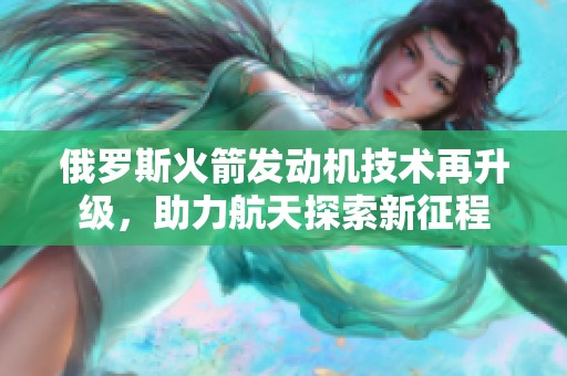 俄罗斯火箭发动机技术再升级，助力航天探索新征程