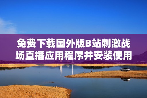 免费下载国外版B站刺激战场直播应用程序并安装使用指南