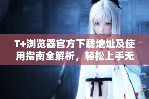 T+浏览器官方下载地址及使用指南全解析，轻松上手无压力