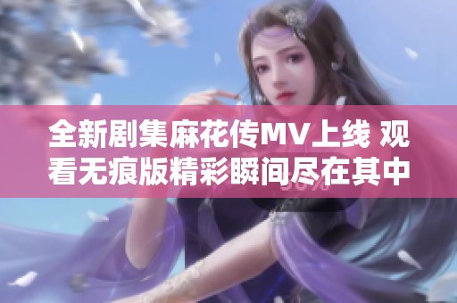 全新剧集麻花传MV上线 观看无痕版精彩瞬间尽在其中