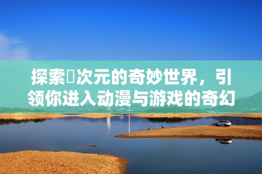 探索囧次元的奇妙世界，引领你进入动漫与游戏的奇幻旅程