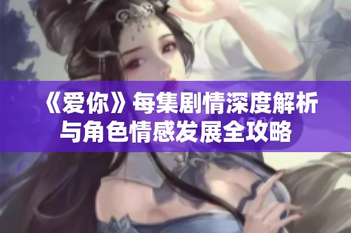 《爱你》每集剧情深度解析与角色情感发展全攻略
