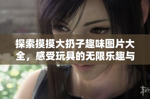 探索摸摸大扔子趣味图片大全，感受玩具的无限乐趣与创意