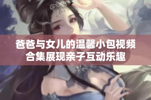 爸爸与女儿的温馨小包视频合集展现亲子互动乐趣