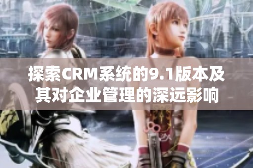 探索CRM系统的9.1版本及其对企业管理的深远影响