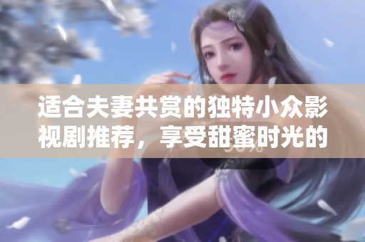 适合夫妻共赏的独特小众影视剧推荐，享受甜蜜时光的最佳选择