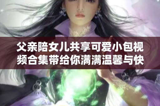 父亲陪女儿共享可爱小包视频合集带给你满满温馨与快乐
