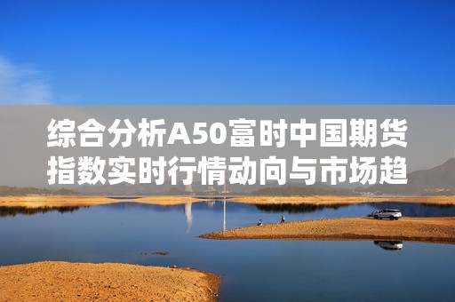 综合分析A50富时中国期货指数实时行情动向与市场趋势