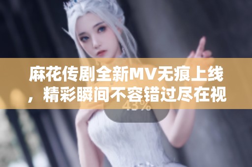 麻花传剧全新MV无痕上线，精彩瞬间不容错过尽在视频中