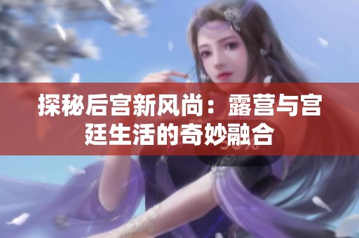 探秘后宫新风尚：露营与宫廷生活的奇妙融合