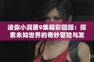 迷你小洞第9集精彩回顾：探索未知世界的奇妙冒险与发现