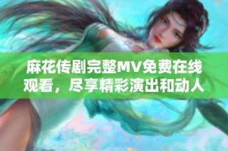 麻花传剧完整MV免费在线观看，尽享精彩演出和动人音乐片段