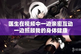 医生在视频中一边亲密互动一边照顾我的身体健康