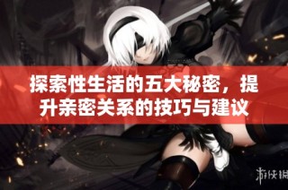 探索性生活的五大秘密，提升亲密关系的技巧与建议