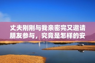 丈夫刚刚与我亲密完又邀请朋友参与，究竟是怎样的安排与心态