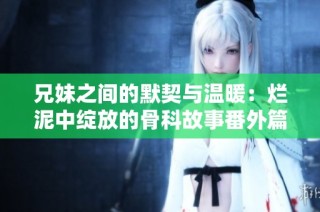 兄妹之间的默契与温暖：烂泥中绽放的骨科故事番外篇