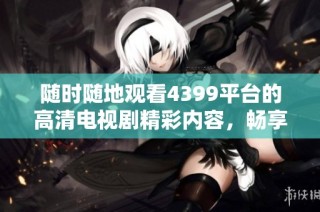 随时随地观看4399平台的高清电视剧精彩内容，畅享无广告观影体验