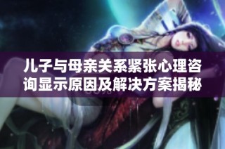 儿子与母亲关系紧张心理咨询显示原因及解决方案揭秘