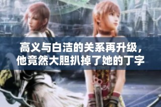 高义与白洁的关系再升级，他竟然大胆扒掉了她的丁字裤引发热议