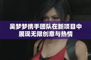 吴梦梦携手团队在新项目中展现无限创意与热情