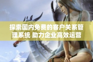 探索国内免费的客户关系管理系统 助力企业高效运营与管理