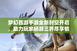 梦幻西游手游全新时空开启，助力玩家畅游三界尽享愉快升级体验