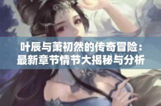 叶辰与萧初然的传奇冒险：最新章节情节大揭秘与分析