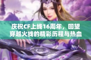 庆祝CF上线16周年，回望穿越火线的精彩历程与热血瞬间
