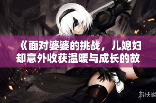 《面对婆婆的挑战，儿媳妇却意外收获温暖与成长的故事》