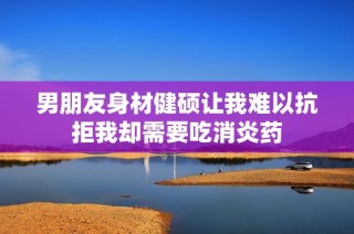 男朋友身材健硕让我难以抗拒我却需要吃消炎药