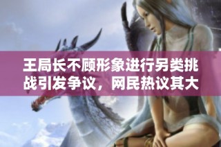 王局长不顾形象进行另类挑战引发争议，网民热议其大胆举动