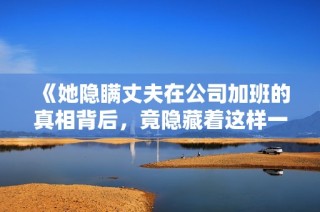 《她隐瞒丈夫在公司加班的真相背后，竟隐藏着这样一个秘密》